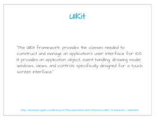 UIKit



“The UIKit framework provides the classes needed to
construct and manage an application’s user interface for iOS.
It provides an application object, event handling, drawing model,
windows, views, and controls specifically designed for a touch
screen interface.”




  http://developer.apple.com/library/ios/#documentation/uikit/reference/UIKit_Framework/_index.html
 