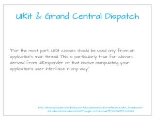 UIKit & Grand Central Dispatch



"For the most part, UIKit classes should be used only from an
application’s main thread. This is particularly true for classes
derived from UIResponder or that involve manipulating your
application’s user interface in any way."




              http://developer.apple.com/library/ios/#documentation/uikit/reference/UIKit_Framework/
                     Introduction/Introduction.html#//apple_ref/doc/uid/TP40006955-CH1-SW1
 