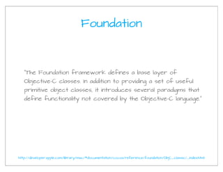 Foundation



   “The Foundation framework defines a base layer of
   Objective-C classes. In addition to providing a set of useful
   primitive object classes, it introduces several paradigms that
   define functionality not covered by the Objective-C language.”




http://developer.apple.com/library/mac/#documentation/cocoa/reference/foundation/ObjC_classic/_index.html
 