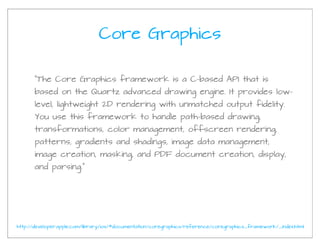 Core Graphics

      “The Core Graphics framework is a C-based API that is
      based on the Quartz advanced drawing engine. It provides low-
      level, lightweight 2D rendering with unmatched output fidelity.
      You use this framework to handle path-based drawing,
      transformations, color management, offscreen rendering,
      patterns, gradients and shadings, image data management,
      image creation, masking, and PDF document creation, display,
      and parsing.”




http://developer.apple.com/library/ios/#documentation/coregraphics/reference/coregraphics_framework/_index.html
 
