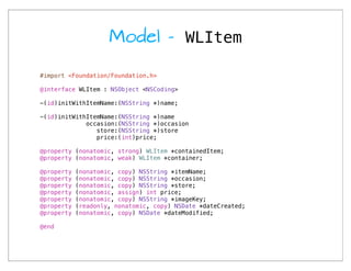 Model - WLItem

#import <Foundation/Foundation.h>

@interface WLItem : NSObject <NSCoding>

-(id)initWithItemName:(NSString *)name;

-(id)initWithItemName:(NSString *)name
             occasion:(NSString *)occasion
                store:(NSString *)store
                price:(int)price;

@property (nonatomic, strong) WLItem *containedItem;
@property (nonatomic, weak) WLItem *container;

@property   (nonatomic, copy) NSString *itemName;
@property   (nonatomic, copy) NSString *occasion;
@property   (nonatomic, copy) NSString *store;
@property   (nonatomic, assign) int price;
@property   (nonatomic, copy) NSString *imageKey;
@property   (readonly, nonatomic, copy) NSDate *dateCreated;
@property   (nonatomic, copy) NSDate *dateModified;

@end
 