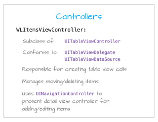 Controllers
WLItemsViewController:

 Subclass of:     UITableViewController

 Conforms to:     UITableViewDelegate
                  UITableViewDataSource

 Responsible for creating table view cells

 Manages moving/deleting items

 Uses UINavigationController to
 present detail view controller for
 adding/editing items
 