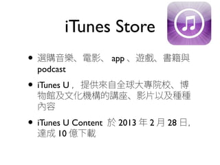 iTunes Store
• 選購音樂、電影、 app 、遊戲、書籍與
podcast
• iTunes U ，提供來自全球大專院校、博
物館及文化機構的講座、影片以及種種
內容
• iTunes U Content 於 2013 年 2 月 28 日，
達成 10 億下載
 