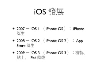 iOS 發展
• 2007 － iOS 1 （ iPhone OS ）： iPhone
誕生
• 2008 － iOS 2 （ iPhone OS 2 ）： App
Store 誕生
• 2009 － iOS 3 （ iPhone OS 3 ）：複製、
貼上、 iPad 降臨
 