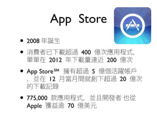 App Store
• 2008 年誕生
• 消費者已下載超過 400 億次應用程式，
單單在 2012 年下載量達近 200 億次
• App Store℠ 擁有超過 5 億個活躍帳戶
，並在 12 月當月間就創下超過 20 億次
的下載記錄
• 775,000 款應用程式，並且開發者 也從
Apple 獲益逾 70 億美元
 
