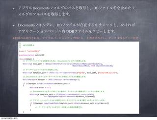 アプリのDocumentsフォルダのパスを取得し、DBファイル名を含めたフォルダのフルパスを取得します。	

Documentsフォルダに、DBファイルが存在するかチェックし、なければアプリケーションバンドル内のDB
ファイルをコピーします。	

ファイル	

ふぁいる

※初回のみ実行される。アプリのバージョンアップ時にも、上書きされない。データは残ることに注意。
//
//
//

sqlite3DB.m

!
#import "sqlite3DB.h"
!
@implementation sqlite3DB
!

-(void)dbOpen {
// データベースファイルを格納するために、Documentsフォルダーを取得します。
NSString* docs_path = [NSSearchPathForDirectoriesInDomains(NSDocumentDirectory,
NSUserDomainMask, YES) objectAtIndex:0];
// データベースファイルのパスを取得します。
NSString* database_path = [NSString stringWithFormat:@"%@/%@", docs_path, @"sampleDB.sqlite"];
// Documentsフォルダーにデータベースファイルが存在しているかを確認します。

!

NSFileManager* manager = [NSFileManager defaultManager];
if (![manager fileExistsAtPath:database_path])
{
NSError* error = nil;
// Documentsフォルダーに存在しない場合は、データベースの複製元をバンドルから取得します。
NSString* template_path = [[[NSBundle mainBundle] resourcePath]
stringByAppendingPathComponent:database_filename];
// アプリケーションバンドルから取得したデータベースファイルを文書フォルダーにコピーします。
if (![manager copyItemAtPath:template_path toPath:database_path error:&error])
{
// データベースファイルのコピーに失敗した場合の処理です。
}
}

 