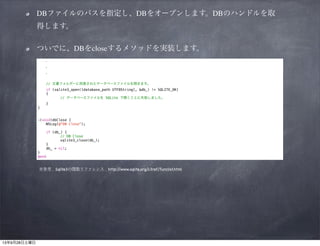 DBファイルのパスを指定し、DBをオープンします。DBのハンドルを取
得します。	

ついでに、DBをcloseするメソッドを実装します。
  ・
  ・
  ・

!

// 文書フォルダーに用意されたデータベースファイルを開きます。
if (sqlite3_open([database_path UTF8String], &db_) != SQLITE_OK)
{
// データベースファイルを SQLite で開くことに失敗しました。
}

}

!
!

-(void)dbClose {
NSLog(@"DB Close");
if (db_) {
// DB Close
sqlite3_close(db_);
}
db_ = nil;
}
@end

※参考 Sqlite3の関数リファレンス http:/
/www.sqlite.org/c3ref/funclist.html

 