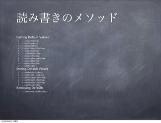 読み書きのメソッド
Getting Default Values
1. – arrayForKey:
2. – boolForKey:
3. – dataForKey:
4. – dictionaryForKey:
5. – floatForKey:
6. – integerForKey:
7. – objectForKey:
8. – stringArrayForKey:
9. – stringForKey:
10. – doubleForKey:
11. – URLForKey:

Setting Default Values
1.
2.
3.
4.
5.
6.

– setBool:forKey:
– setFloat:forKey:
– setInteger:forKey:
– setObject:forKey:
– setDouble:forKey:
– setURL:forKey:

Removing Defaults

1. – removeObjectForKey:

 