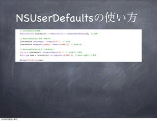 NSUserDefaultsの使い方
// UserDefaultsの取得

!

NSUserDefaults *userDefault = [NSUserDefaults standardUserDefaults];

// 取得

// NSUserDefaultsに保存・更新する
[userDefault setInteger:1 forKey:@"ID"];

// int型

[userDefault setObject:@"NAME1" forKey:@"NAME"];

// Object型

// NSUserDefaultsからデータを読み込む
int id = [userDefault integerForKey:@"ID"];

// int型として取得

NSString* name = [userDefault stringForKey:@"NAME"];
NSLog(@"%d,%@",id,name);

// NSString型として取得

 