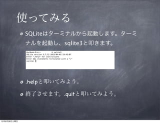 使ってみる
SQLiteはターミナルから起動します。ター
ミナルを起動し、sqlite3と叩きます。

.helpと叩いてみよう。
終了させます。.quitと叩いてみよう。

 