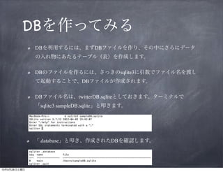 DBを作ってみる
DBを利用するには、まずDBファイルを作り、その中にさらに
データの入れ物にあたるテーブル（表）を作成します。	

DBのファイルを作るには、さっきのsqlite3に引数でファイル名を
渡して起動することで、DBファイルが作成されます。	

DBファイル名は、twitterDB.sqliteとしておきます。ターミナルで
「sqlite3 sampleDB.sqlite」と叩きます。

「.database」と叩き、作成されたDBを確認します。

 