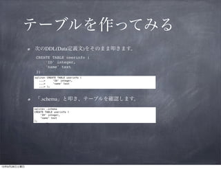テーブルを作ってみる
次のDDL(Data定義文)をそのまま叩きます。
CREATE TABLE userinfo (!
'ID' integer,!
'name' text!
);

「.schema」と叩き、テーブルを確認します。

 