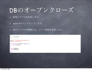 DBのオープンクローズ
新規にクラスを作成します。	

sqlite3.hのインクルードします。	

dbのハンドルを格納する、メンバ変数を定義します。
//
//
//

sqlite3DB.h

!

#import <Foundation/Foundation.h>
#import <sqlite3.h>

!

@interface sqlite3DB : NSObject {
sqlite3* db_;
}

!

-(void)dbOpen;
-(void)dbClose;

!

@end

 
