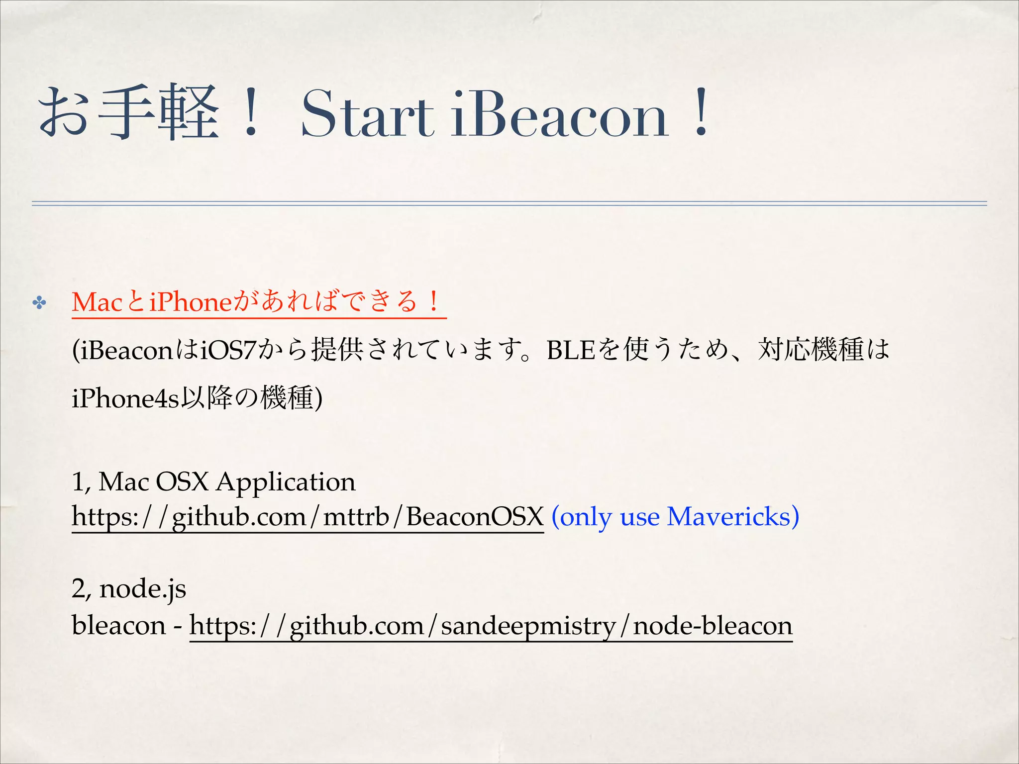 お手軽！ Start iBeacon！
MacとiPhoneがあればできる！ 

✤

(iBeaconはiOS7から提供されています。BLEを使うため、対応機種は
iPhone4s以降の機種) 
 
1, Mac OSX Application 
https://github.com/mttrb/BeaconOSX (only use Mavericks) 
 

2, node.js  
bleacon - https://github.com/sandeepmistry/node-bleacon 

 