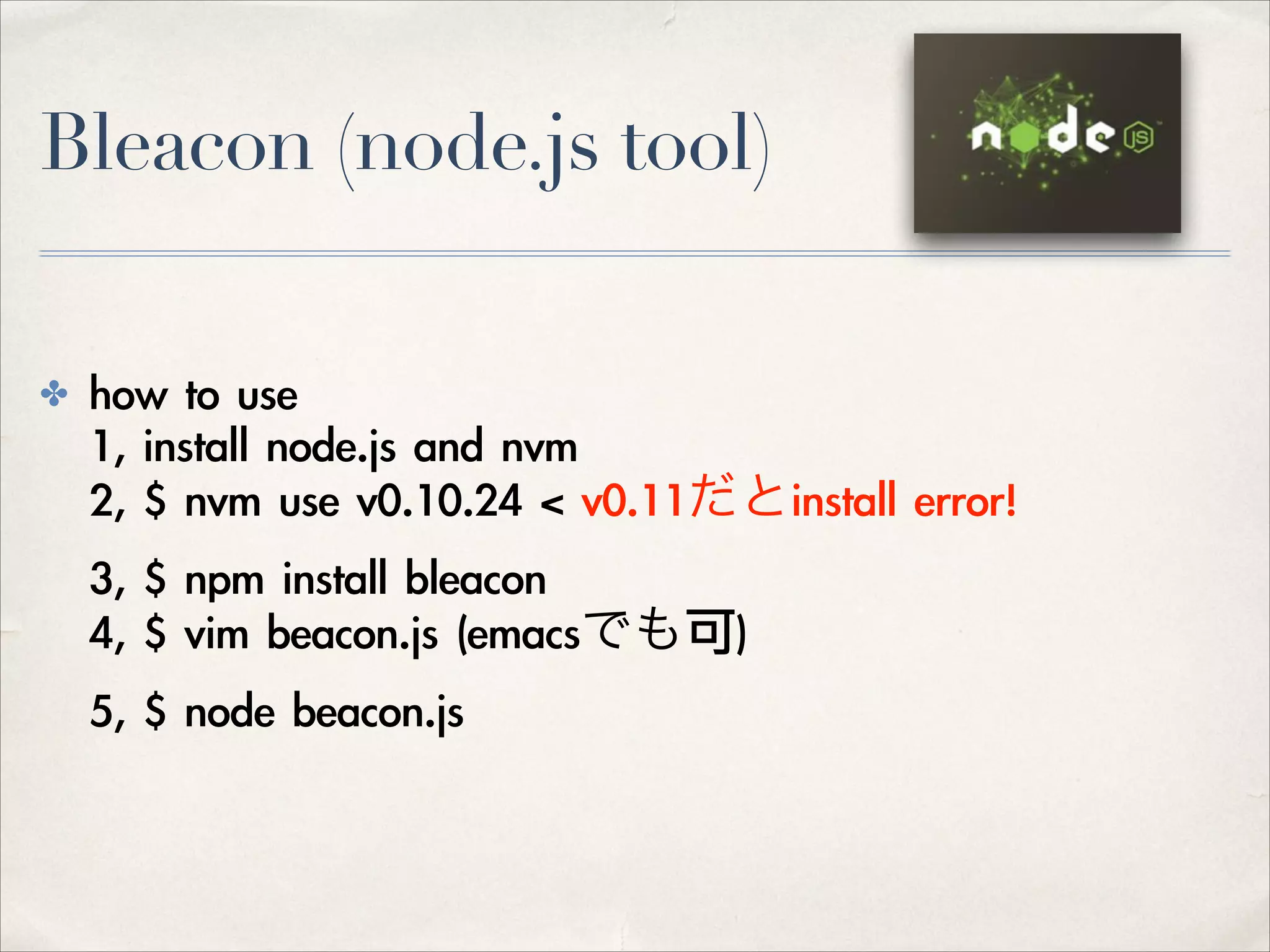 Bleacon (node.js tool)
✤

how	 to	 use	  
1,	 install	 node.js	 and	 nvm 
2,	 $	 nvm	 use	 v0.10.24	 <	 v0.11だとinstall	 error!	  
3,	 $	 npm	 install	 bleacon 
4,	 $	 vim	 beacon.js	 (emacsでも可)	  
5,	 $	 node	 beacon.js 

 