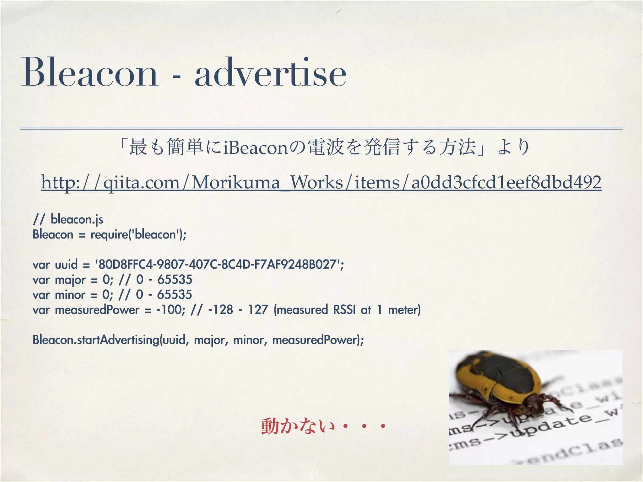 Bleacon - advertise
「最も簡単にiBeaconの電波を発信する方法」より!
http://qiita.com/Morikuma_Works/items/a0dd3cfcd1eef8dbd492
//	 bleacon.js	 
Bleacon	 =	 require('bleacon');	 
!
var	 uuid	 =	 '80D8FFC4-9807-407C-8C4D-F7AF9248B027';	 
var	 major	 =	 0;	 //	 0	 -	 65535	 
var	 minor	 =	 0;	 //	 0	 -	 65535	 
var	 measuredPower	 =	 -100;	 //	 -128	 -	 127	 (measured	 RSSI	 at	 1	 meter)	 
!
Bleacon.startAdvertising(uuid,	 major,	 minor,	 measuredPower);	 

動かない・・・

 