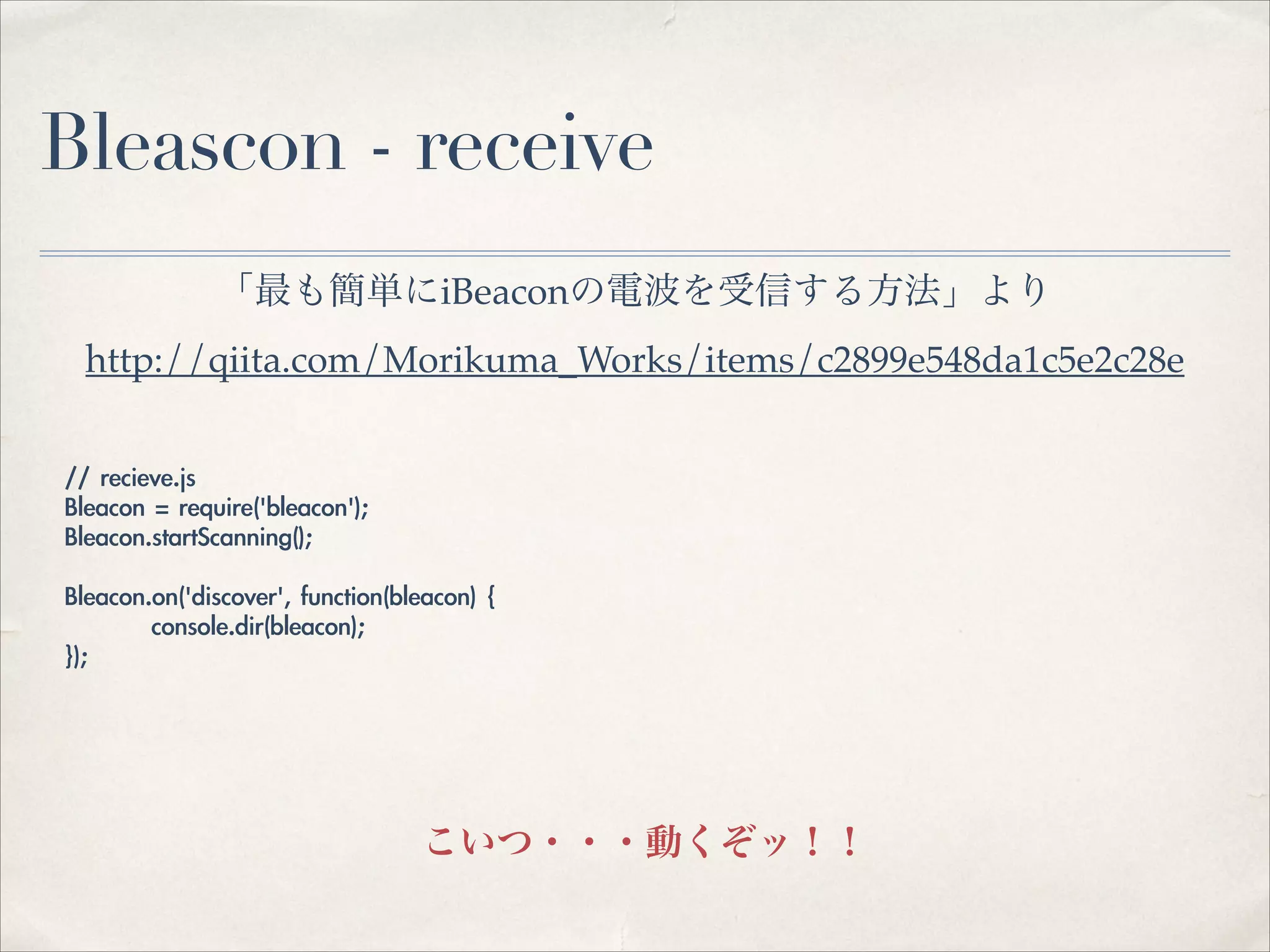 Bleascon - receive
「最も簡単にiBeaconの電波を受信する方法」より!
http://qiita.com/Morikuma_Works/items/c2899e548da1c5e2c28e
//	 recieve.js	 
Bleacon	 =	 require('bleacon');	 
Bleacon.startScanning();	 
!
Bleacon.on('discover',	 function(bleacon)	 {	 
	 
	 	 	 console.dir(bleacon);	 
});

こいつ・・・動くぞッ！！

 
