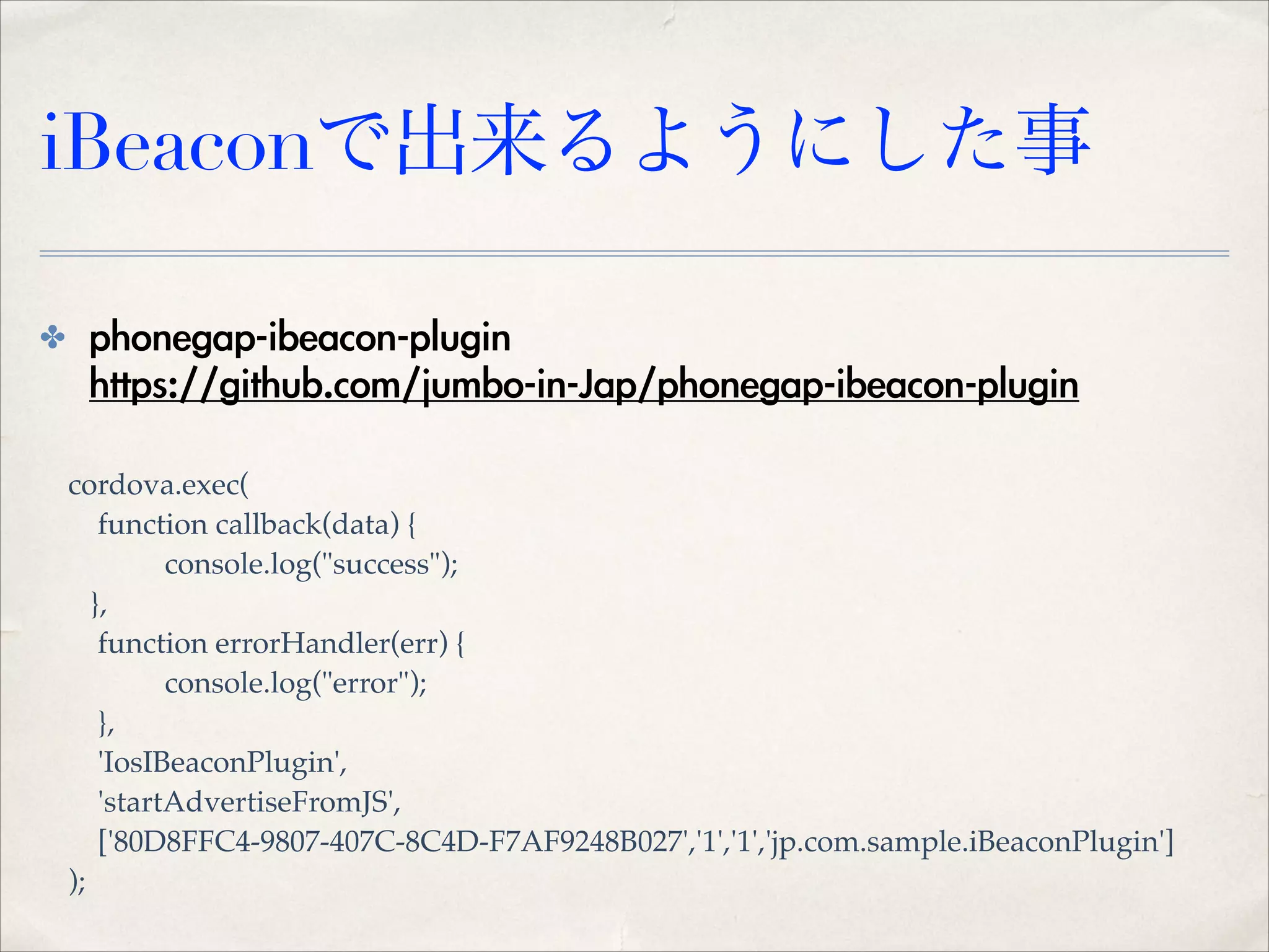 iBeaconで出来るようにした事
✤

phonegap-ibeacon-plugin 
https://github.com/jumbo-in-Jap/phonegap-ibeacon-plugin
cordova.exec(!
function callback(data) {!
console.log("success");!
},!
function errorHandler(err) {!
console.log("error");!
},!
'IosIBeaconPlugin',!
'startAdvertiseFromJS',!
['80D8FFC4-9807-407C-8C4D-F7AF9248B027','1','1','jp.com.sample.iBeaconPlugin']!
);

 