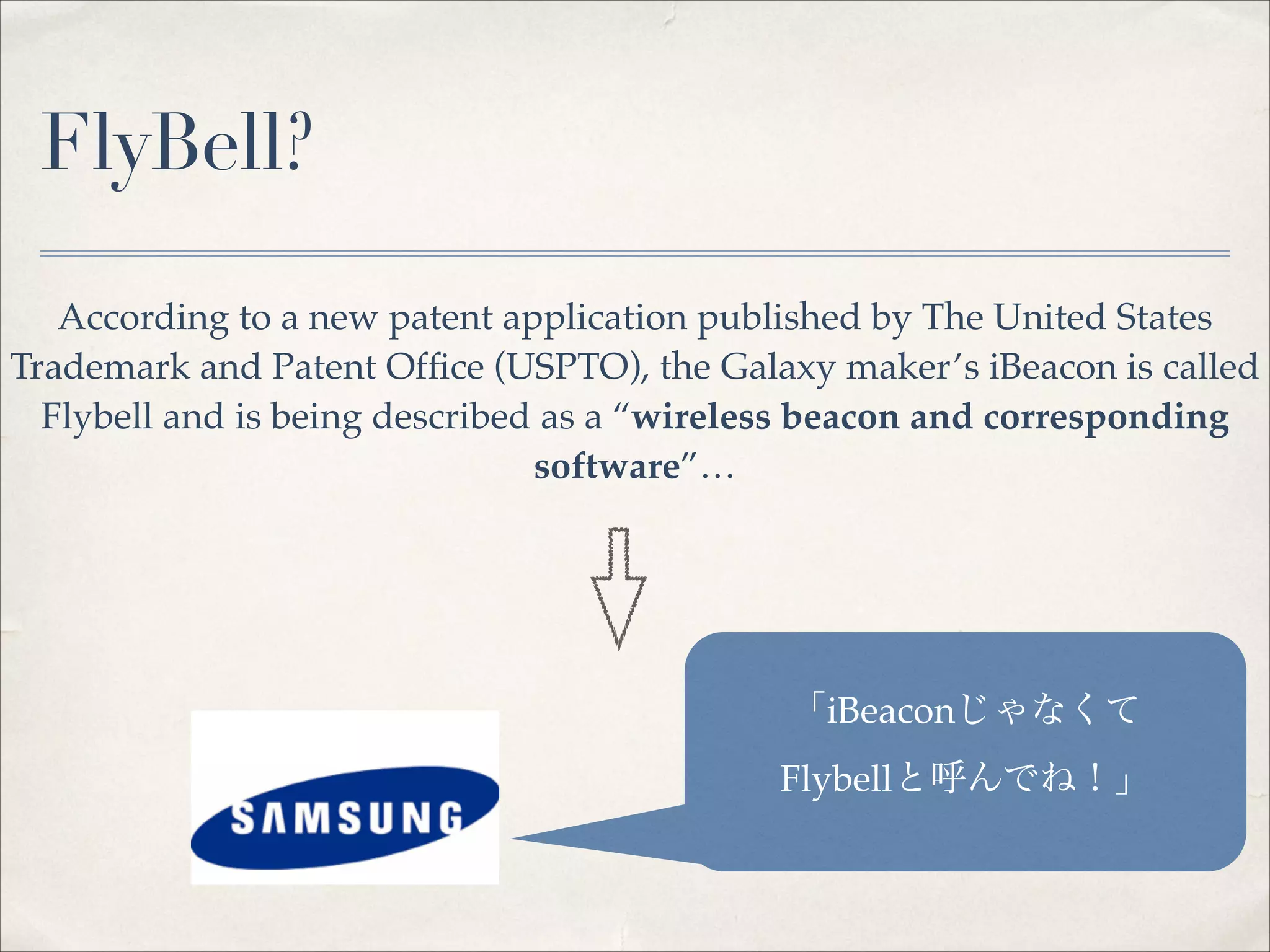 FlyBell?
According to a new patent application published by The United States
Trademark and Patent Ofﬁce (USPTO), the Galaxy maker’s iBeacon is called
Flybell and is being described as a “wireless beacon and corresponding
software”…

「iBeaconじゃなくて!
Flybellと呼んでね！」

 