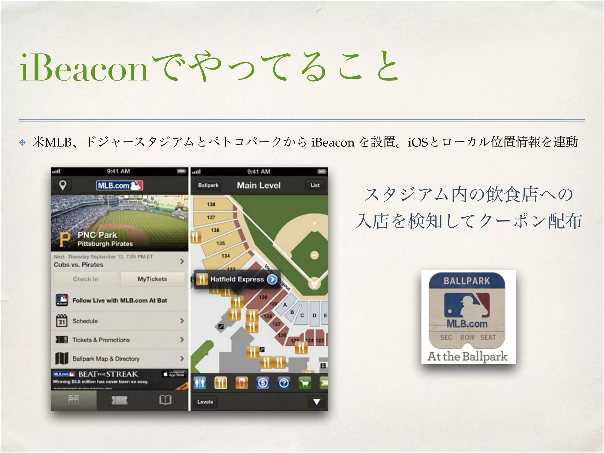 iBeaconでやってること
✤

米MLB、ドジャースタジアムとペトコパークから iBeacon を設置。iOSとローカル位置情報を連動

スタジアム内の飲食店への!
入店を検知してクーポン配布

 