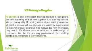 IOS Training in Bangalore 
FabGreen is one of the Best Training Institute in Bangalore. 
We are providing end to end superior IOS training service. 
We provide quality IT training either at our training center or 
at client premises. All our courses are taught by experienced 
trainers who have extensive field knowledge with the topics 
they teach. FabGreen provide services to wide range of 
customers like for the working professional, job seeking 
candidates, corporate & to the students. 
 