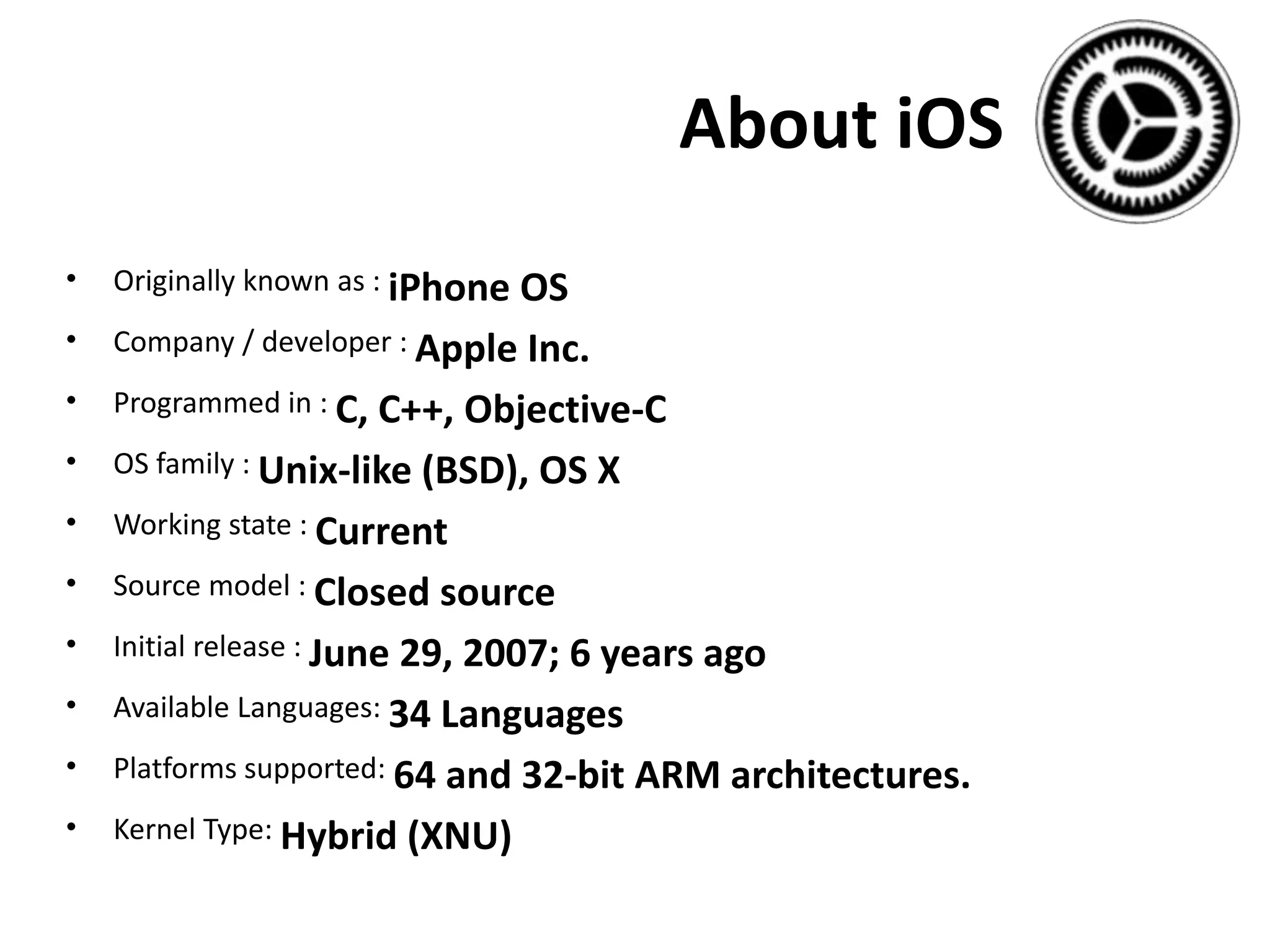 About iOS
• Originally known as : iPhone OS
• Company / developer : Apple Inc.
• Programmed in : C, C++, Objective-C
• OS family : Unix-like (BSD), OS X
• Working state : Current
• Source model : Closed source
• Initial release : June 29, 2007; 6 years ago
• Available Languages: 34 Languages
• Platforms supported: 64 and 32-bit ARM architectures.
• Kernel Type: Hybrid (XNU)
 