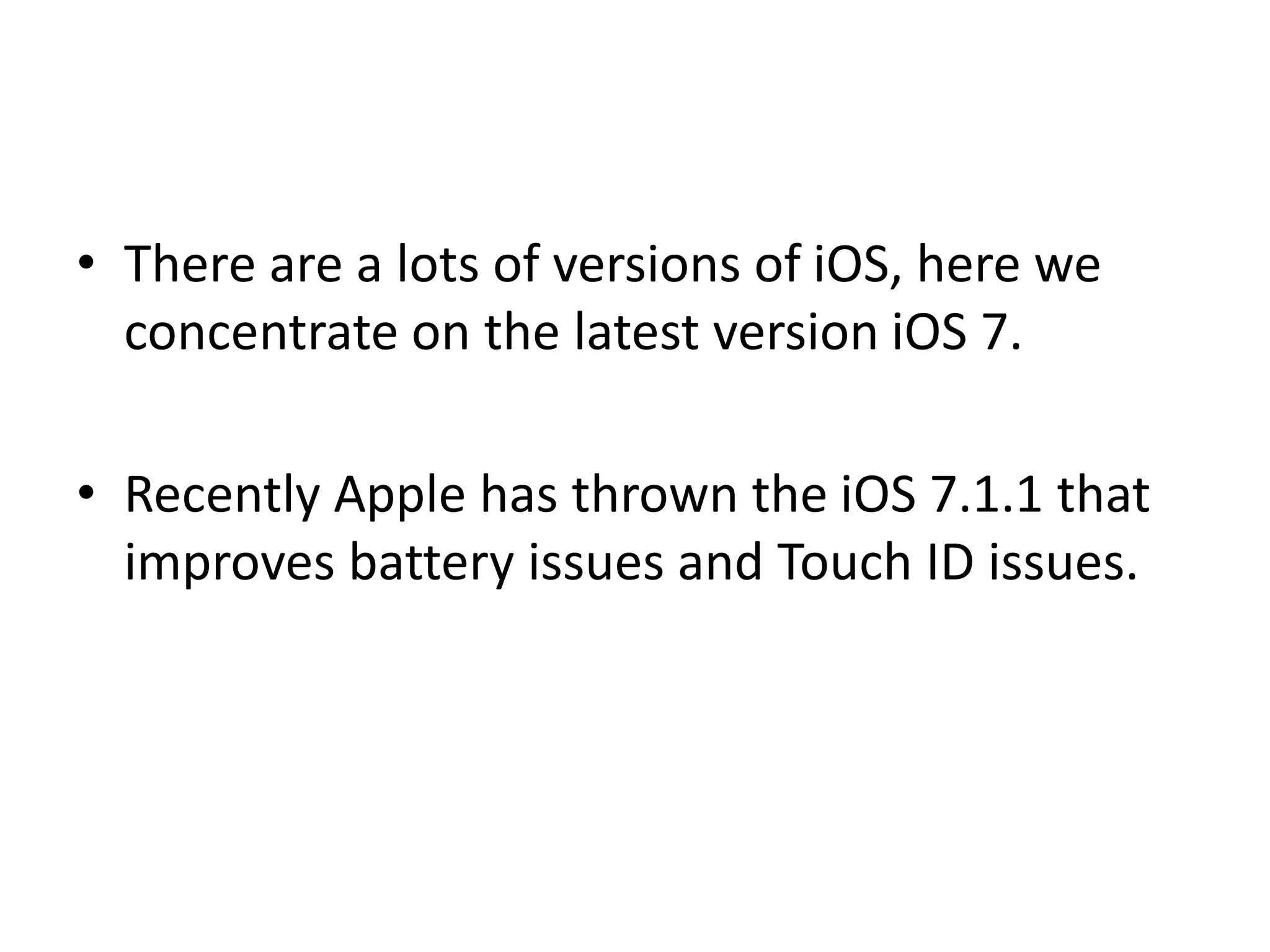 • There are a lots of versions of iOS, here we
concentrate on the latest version iOS 7.
• Recently Apple has thrown the iOS 7.1.1 that
improves battery issues and Touch ID issues.
 
