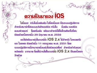 ความเป็นมาของ IOS 
ไอโอเอส หรือในชื่อเดิมคือ ไอโฟนโอเอส เป็นระบบปฏิบัติการ 
สา หรับสมาร์ทโฟนของบริษัทแอปเปิล หรือใน ชื่อเดิม แอปเปิล 
คอมพิวเตอร์โดยเริ่มต้น พัฒนาสา หรับใช้ในโทรศัพท์ไอโฟน 
เปิดตัวครั้งแรกเมื่อ 29 มิถุนายน พ.ศ. 2550 
และได้พัฒนาต่อในเวอร์ชั่น iOS 2.x ใช้สา หรับ ไอพอดทัช 
และ ไอแพด เปิดตัวเมื่อ 11 กรกฎาคม พ.ศ. 2551 โดย 
ระบบปฏิบัติการนี้สามารถเชื่อมต่อไปยังแอปสโตร์ สา หรับเข้าถึงแอป 
พลิเคชัน มากมาย โดยใช้งานได้ในเวอร์ชั่น iOS 2.x เป็นครั้งแรก 
อีกด้วย 
 