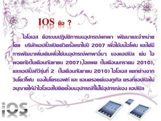 IOS คือ ? 
ไอโอเอส คือระบบปฏิบัติการบนอุปกรณ์พกพา พัฒนาและจาหน่าย 
โดย บริษัทแอปเปิ้ลเปิดตัวครั้งแรกในปี2007 เพื่อใช้บนไอโฟน และได้มี 
การพัฒนาเพิ่มเติมเพื่อใช้บนอุปกรณ์พกพาอื่นๆ ของแอปเปิล เช่น ไอ 
พอดทัช(ในเดือนกันยายน 2007),ไอแพด (ในเดือนมกราคม 2010), 
และแอปเปิ้ลทีวีรุ่นที่2 (ในเดือนกันยายน 2010) ไอโอเอส แตกต่างจาก 
วินโดว์โฟน ของไมโครซอฟท์ และ แอนดรอยด์ของกูเกิล ตรงที่แอปเปิลไม่ 
อนุญาตให้นา ไอโอเอสไปติดตั้งบนอุปกรณ์ที่ไม่ใช่อุปกรณ์ของ แอปเปิล 
 