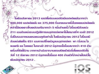 ในเดือนสิงหาคม 2013 แอปสโตร์ของแอปเปิลมีแอปพลิเคชันมากกว่า 
900,000 แอปพลิเคชัน และ 375,000 ที่ออกแบบมาเพื่อไอแพดแอปพลิเคชัน 
เหล่านี้มียอดดาวโหลดน์รวมกันมากกว่า 5 หมื่นล้านครั้ง ไอโอเอสมีส่วนแบ่ง 
21% ของส่วนแบ่งระบบปฏิบัติการบนอุปกรณ์พกพาในไตรมาสที่4 ของปี 2012 
ซึ่งเป็นรองจากแอนดรอยของกูเกิลเท่านั้น ในเดือนมิถุนายน 2012 ไอโอเอสมี 
ส่วนแบ่งคิดเป็น 65% ของการบริโภคข้อมูลบนอุปกรณ์พก พา (ซึ่งรวม ไอ 
พอดทัช และ ไอแพด) ในกลางปี 2012 มีอุปกรณ์ไอโอเอสมากกว่า 410 ล้าน 
เครื่องที่เปิดใช้งาน จากการอ้างอิงจากงานแถลงเปิดตัวต่อสื่อโดยแอปเปิลใน 
วันที่ 12 กันยายน 2012 มีอุปกรณ์ไอโอเอส 400 ล้านตัวที่จาหน่ายไปแล้วใน 
เดือนมิถุนายน 2012 . 
 