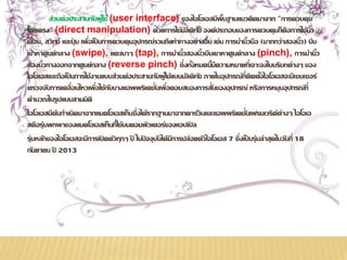 ส่วนต่อประสานกับผู้ใช้ (user interface) ของไอโอเอสมีพื้นฐานแนวคิดมาจาก "การควบคมุ 
โดยตรง" (direct manipulation) ด้วยการใช้มัลติทัช องค์ประกอบของการควบคุมก็คือการใช้นิ้ว 
เลื่อน, สวิทช์ และปุ่ม เพื่อเป็นการควบคุมอุปกรณ์รวมถึงท่าทางอย่างอื่น เช่น การนา นิ้วมือ (มากกว่าสองน้วิ) บีบ 
เข้าหาศูนย์กลาง (swipe), แตะเบาๆ (tap), การนา น้วิสองน้วิบีบเขาหาศูนย์กลาง (pinch), การนา น้วิ 
สองนิ้วกางออกจากศูนย์กลาง (reverse pinch) ซึ่งทั้งหมดนี้มีความหมายที่เจาะจงในบริบทต่างๆ ของ 
ไอโอเอสและถือเป็นการใช้งานแบบส่วนต่อประสานกับผู้ใช้แบบมัลติทัช ภายในอุปกรณ์ที่ติดตั้งไอโอเอสจะมีเซนเซอร์ 
ตรวจจับการเคลื่อนไหวเพื่อใช้กับบางแอพพริเคชั่นเพื่อตอบสนองการสั่นของอุปกรณ์ หรือการหมุนอุปกรณ์ที่ 
คา นวณในรูปแบบสามมิติ 
ไอโอเอสมีต้นกา เนิดมาจากแมคโอเอสเท็นซึ่งได้รากฐานมาจากดาร์วินและแอพพริเคชั่นเฟรมเวริค์ต่างๆ ไอโอเอ 
สคือรุ่นพกพาของแมคโอเอสเท็นที่ใช้บนคอมพิวเตอร์ของแอปเปิล 
รุ่นหลักของไอโอเอสจะมีการเปิดตัวทุกๆ ปี ในัปจจบุันได้มีการปล่อยตัวไอโอเอส 7 ซึ่งเป็นรุ่นล่าสุดในวันที่ 18 
กันยายน ปี 2013 
 