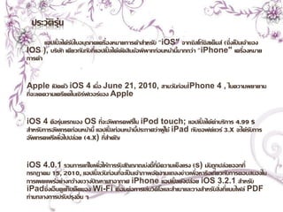 ประวัติรุ่น 
แอปเปิ้ลได้รับใบอนุญาตเครื่องหมายการค้าสา หรับ "iOS" จากซิสโก้ซิสเต็มส์(ซึ่งเป็นเจ้าของ 
IOS ), บริษัท เดียวกันกับที่แอปเปิ้ลได้ตัดสินข้อพิพาทก่อนหน้านี้มากกว่า "iPhone" เครื่องหมาย 
การค้า 
Apple เปิดตัว iOS 4 เมื่อ June 21, 2010, สามวันก่อนiPhone 4 , ในความพยายาม 
ที่จะลดความเครียดในเซิร์ฟเวอร์ของ Apple 
iOS 4 คือรุ่นแรกของ OS ที่จะอัพเกรดฟรีใน iPod touch; แอปเปิ้ลได้ค่าบริการ 4.99 $ 
สา หรับการอัพเกรดก่อนหน้านี้แอปเปิ้ลก่อนหน้านี้ประกาศว่าผู้ใช้ iPad กับซอฟต์แวร์3.x จะได้รับการ 
อัพเกรดฟรีเพื่อไปปล่อย (4.x) ที่สา คัญ 
iOS 4.0.1 รวมการแก้ไขเพื่อให้การรับสัญญาณบ่งชี้ที่มีความแข็งแรง (s) มันถูกปล่อยออกที่ 
กรกฎาคม 15, 2010, แอปเปิ้ลวันก่อนที่จะเป็นเจ้าภาพจัดงานแถลงข่าวเพื่อหารือเกี่ยวกับการตอบสนองใน 
การเผยแพร่อย่างกว้างขวางัปญหาเสาอากาศ iPhone แอปเปิ้ลยังปล่อย iOS 3.2.1 สา หรับ 
iPadซึ่งเอ็นดูแท็บเล็ตของ Wi-Fi เชื่อมต่อการเล่นวิดีโอและสา เนาและวางสา หรับสิ่งที่แนบไฟล์ PDF 
ท่ามกลางการปรับปรุงอื่น ๆ 
 