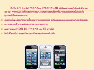iOS 4.1 สา หรับiPhoneและ iPod touch ได้รับการปล่อยตัวเมื่อ 8 กันยายน 
2010; การปรับปรุงแก้ไขข้อบกพร่องบางอย่างที่รายงานโดยผู้ใช้งานแบตเตอรี่ที่ดีขึ้นและเพิ่ม 
คุณสมบัติใหม่หลายประการ: 
 ศูนย์เกมซึ่งช่วยให้นักเล่นเกมที่จะเล่นหลายเกมออนไลน์, อัปโหลดคะแนนสูงและความสา เร็จปลดล็อค 
 ความสามารถในการสลับการตรวจการสะกดและปิด 
 การถ่ายภาพ HDR (4 iPhone และ 4S เท่านั้น) 
 ปิงซึ่งเป็นเครือข่ายทางสังคมดนตรีและการค้นพบเครื่องมือ 
 