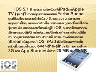 iOS 5.1 มีการประกาศไปพร้อมกับiPadและApple 
TV (รุ่น 3) ในช่วงเหตุการณ์กดพิเศษที่ Yerba Buena 
ศูนย์ศิลปะในซานฟรานซิสโกเมื่อ 7 มีนาคม 2012 ไม่มากจาก 
เหตุการณ์ที่ได้ทุ่มเทเพื่อซอฟแวร์ใหม่ ปล่อยและจะถูกมองโดยทั่วไปเป็น 
รุ่นที่เพิ่มขึ้นน้อยที่สุดต่อมาในวันนั้นผู้ใช้ iOS อุปกรณ์ก็สามารถที่จะ 
อัพเกรดระบบปฏิบัติการใหม่คุณสมบัติใหม่รวมถึงการสนับสนุนสิริใน 
ภาษาญี่ปุ่นเช่นเดียวกับ ความสามารถในการลบภาพถ่ายจากภาพ 
Streamเมื่ออุปกรณ์ iOS iPad ยังได้รับแอพพลิเคชั่น 
กล้องที่ออกแบบใหม่แบบ over-the-air จากัด การดาวน์โหลด 
3G จาก App Store เพิ่มขึ้นจาก 20 MB ถึง 50 MB 
 