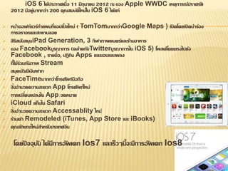 iOS 6 ได้ประกาศเมื่อ 11 มิถุนายน 2012 ณ ของ Apple WWDC เหตุการณ์ปราศรัย 
2012 มีอยู่มากกว่า 200 คุณสมบัติใหม่ใน iOS 6 ได้แก่ 
 หน้าซอฟท์แวร์ทา แผนที่แอปเปิ้ลใหม่ ( TomTomมากกว่าGoogle Maps ) เปิดโดยเปิดนา ร่อง 
การจราจรและสะพานลอย 
 สิริสนับสนุนiPad Generation, 3 กีฬาภาพยนตร์และร้านอาหาร 
 ของ Facebookบูรณาการ (คล้ายกับTwitterบูรณาการใน iOS 5) โพสต์โดยตรงไปยัง 
Facebook , รายชื่อ, ปฏิทิน Apps และชอบและเพลง 
 ที่ใช้ร่วมกันภาพ Stream 
 สมุดบัญชีเงินฝาก 
 FaceTimeมากกว่าโทรศัพท์มือถือ 
 สิ่งอานวยความสะดวก App โทรศัพท์ใหม่ 
 การเปลี่ยนแปลงใน App จดหมาย 
 iCloud แท็บใน Safari 
 สิ่งอานวยความสะดวก Accessablity ใหม่ 
 ร้านค้า Remodeled (iTunes, App Store และ iBooks) 
 คุณลักษณะใหม่สา หรับประเทศจีน 
โดยัปจจุบัน ได้มีการอัพเดท Ios7 และเร็วๆนี้จะมีการอัพเดท Ios8 
 