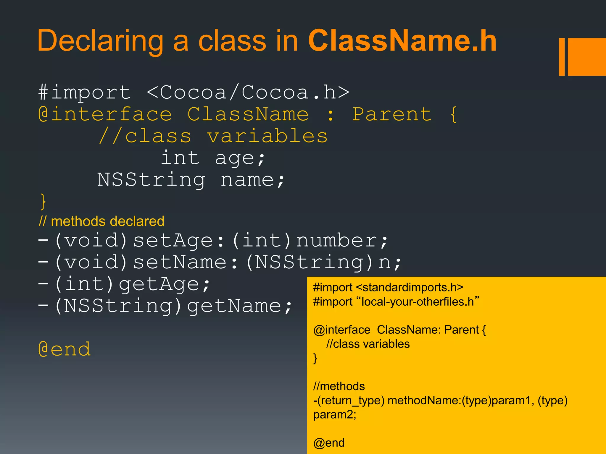 Declaring a class in ClassName.h 
#import <Cocoa/Cocoa.h> 
@interface ClassName : Parent { 
//class variables 
int age; 
NSString name; 
} 
// methods declared 
-(void)setAge:(int)number; 
-(void)setName:(NSString)n; 
-(int)getAge; 
-(NSString)getName; 
@end 
#import <standardimports.h> 
#import “local-your-otherfiles.h” 
@interface ClassName: Parent { 
//class variables 
} 
//methods 
-(return_type) methodName:(type)param1, (type) 
param2; 
@end 
 