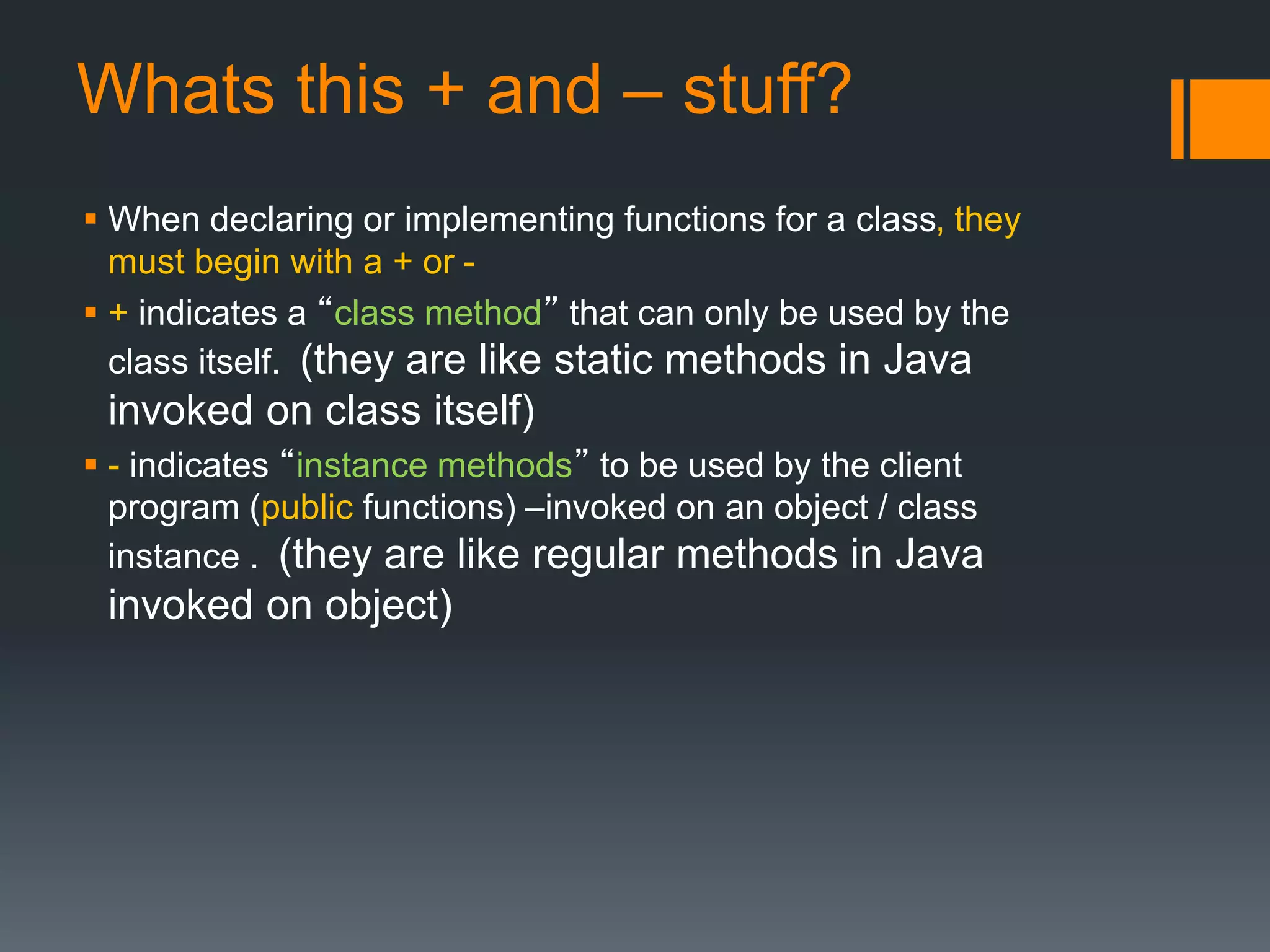 Whats this + and – stuff? 
 When declaring or implementing functions for a class, they 
must begin with a + or - 
 + indicates a “class method” that can only be used by the 
class itself. (they are like static methods in Java 
invoked on class itself) 
 - indicates “instance methods” to be used by the client 
program (public functions) –invoked on an object / class 
instance . (they are like regular methods in Java 
invoked on object) 
 