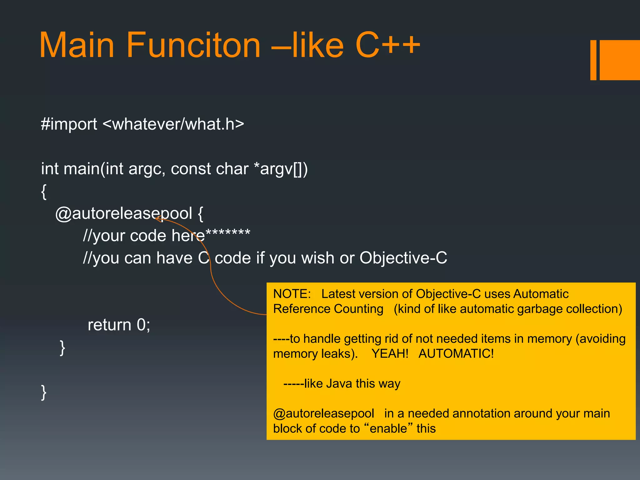 Main Funciton –like C++ 
#import <whatever/what.h> 
int main(int argc, const char *argv[]) 
{ 
@autoreleasepool { 
//your code here******* 
//you can have C code if you wish or Objective-C 
return 0; 
} 
} 
NOTE: Latest version of Objective-C uses Automatic 
Reference Counting (kind of like automatic garbage collection) 
----to handle getting rid of not needed items in memory (avoiding 
memory leaks). YEAH! AUTOMATIC! 
-----like Java this way 
@autoreleasepool in a needed annotation around your main 
block of code to “enable” this 
 