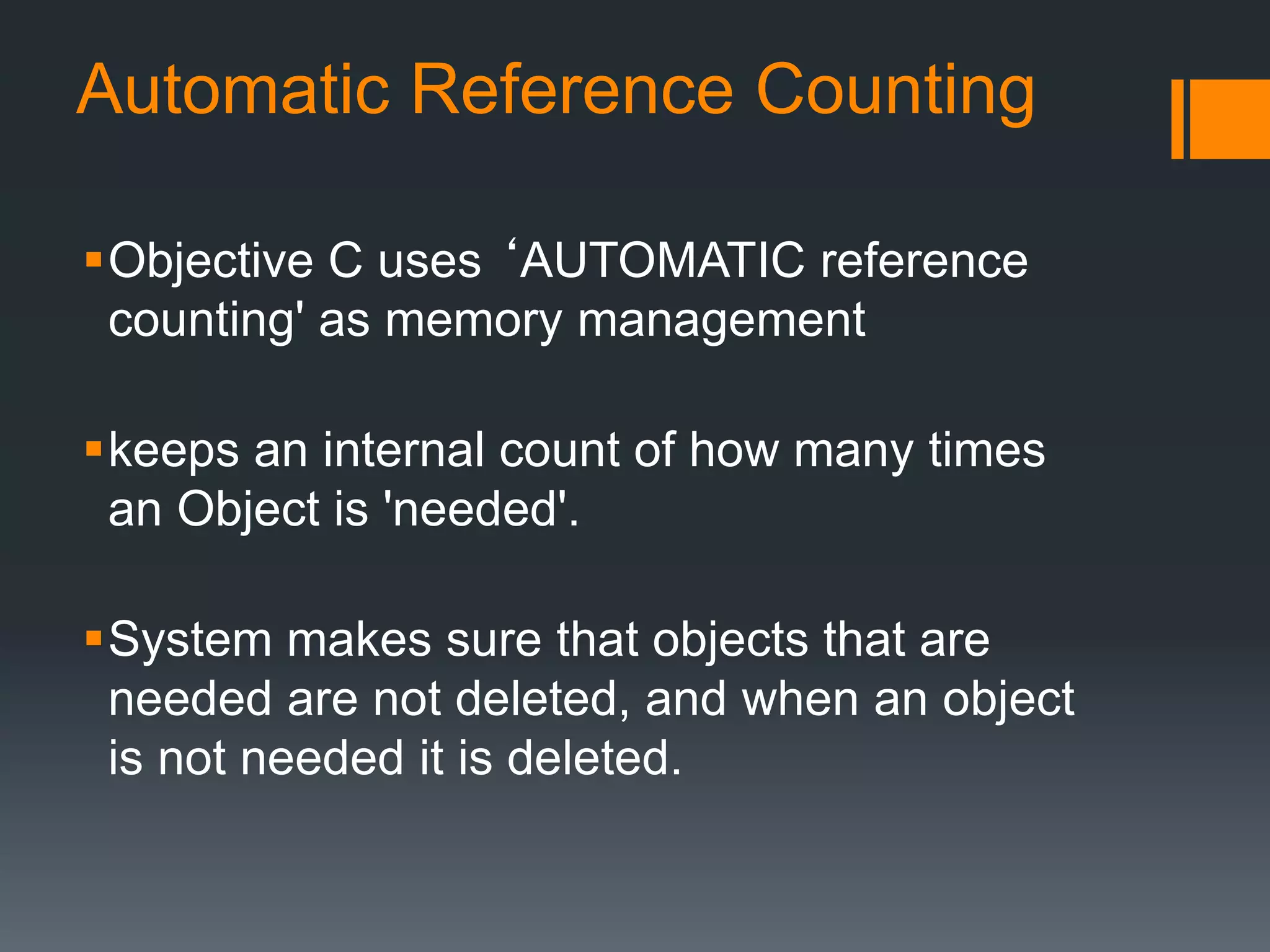 Automatic Reference Counting 
Objective C uses ‘AUTOMATIC reference 
counting' as memory management 
keeps an internal count of how many times 
an Object is 'needed'. 
System makes sure that objects that are 
needed are not deleted, and when an object 
is not needed it is deleted. 
 