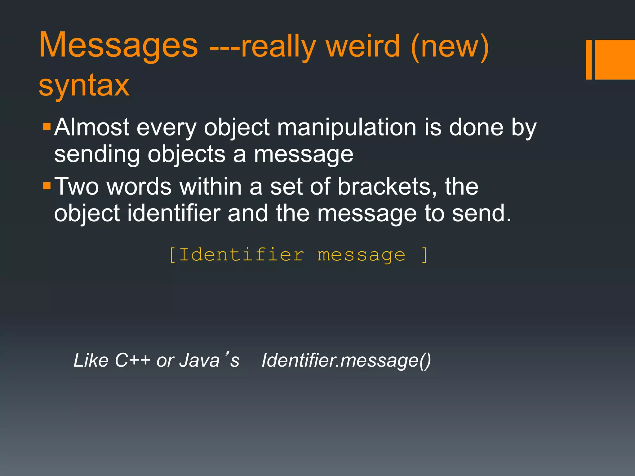 Messages ---really weird (new) 
syntax 
Almost every object manipulation is done by 
sending objects a message 
Two words within a set of brackets, the 
object identifier and the message to send. 
[Identifier message ] 
Like C++ or Java’s Identifier.message() 
 