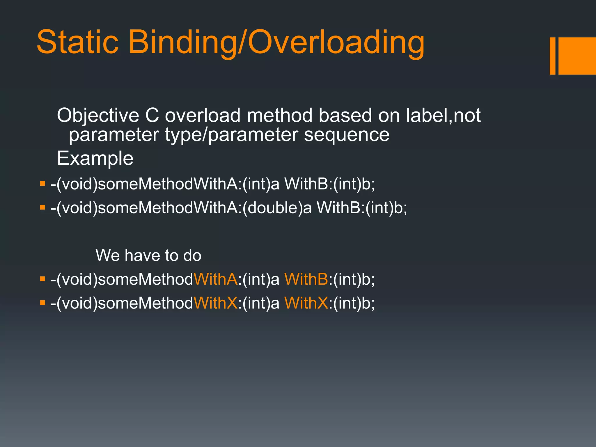 Static Binding/Overloading 
Objective C overload method based on label,not 
parameter type/parameter sequence 
Example 
 -(void)someMethodWithA:(int)a WithB:(int)b; 
 -(void)someMethodWithA:(double)a WithB:(int)b; 
We have to do 
 -(void)someMethodWithA:(int)a WithB:(int)b; 
 -(void)someMethodWithX:(int)a WithX:(int)b; 
 