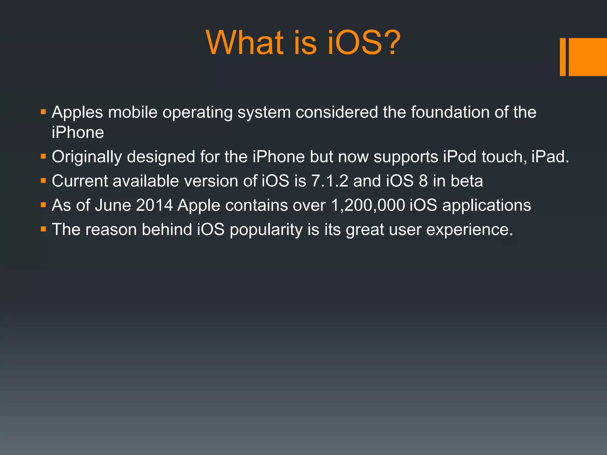 What is iOS? 
 Apples mobile operating system considered the foundation of the 
iPhone 
 Originally designed for the iPhone but now supports iPod touch, iPad. 
 Current available version of iOS is 7.1.2 and iOS 8 in beta 
 As of June 2014 Apple contains over 1,200,000 iOS applications 
 The reason behind iOS popularity is its great user experience. 
 