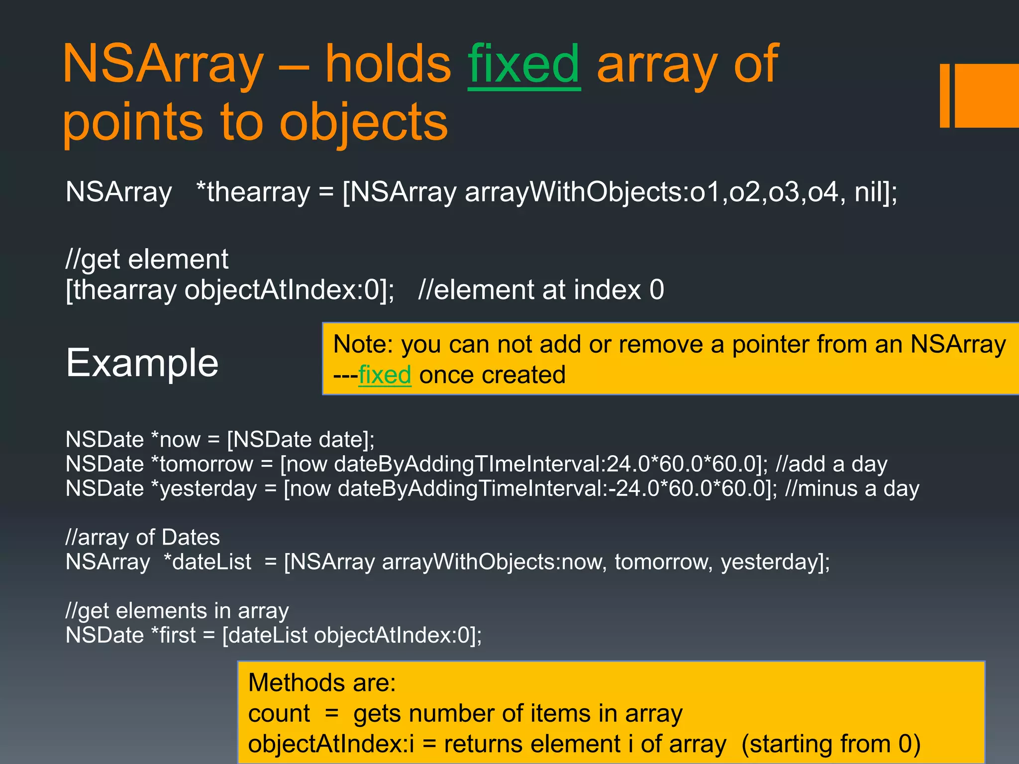 NSArray – holds fixed array of 
points to objects 
NSArray *thearray = [NSArray arrayWithObjects:o1,o2,o3,o4, nil]; 
//get element 
[thearray objectAtIndex:0]; //element at index 0 
Example 
Note: you can not add or remove a pointer from an NSArray 
---fixed once created 
NSDate *now = [NSDate date]; 
NSDate *tomorrow = [now dateByAddingTImeInterval:24.0*60.0*60.0]; //add a day 
NSDate *yesterday = [now dateByAddingTimeInterval:-24.0*60.0*60.0]; //minus a day 
//array of Dates 
NSArray *dateList = [NSArray arrayWithObjects:now, tomorrow, yesterday]; 
//get elements in array 
NSDate *first = [dateList objectAtIndex:0]; 
Methods are: 
count = gets number of items in array 
objectAtIndex:i = returns element i of array (starting from 0) 
 