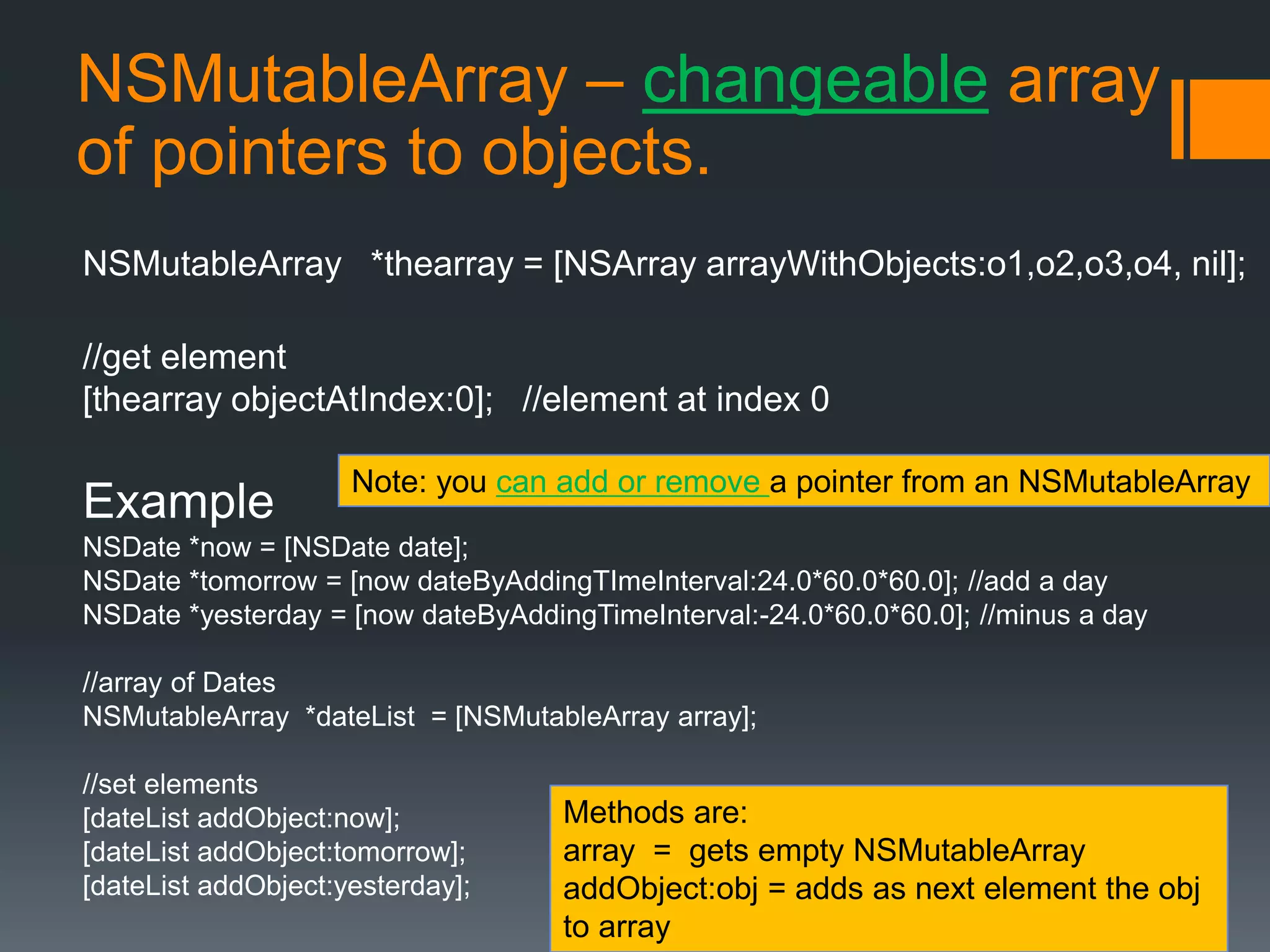 NSMutableArray – changeable array 
of pointers to objects. 
NSMutableArray *thearray = [NSArray arrayWithObjects:o1,o2,o3,o4, nil]; 
//get element 
[thearray objectAtIndex:0]; //element at index 0 
Note: you can add or remove a pointer from an NSMutableArray 
Example 
NSDate *now = [NSDate date]; 
NSDate *tomorrow = [now dateByAddingTImeInterval:24.0*60.0*60.0]; //add a day 
NSDate *yesterday = [now dateByAddingTimeInterval:-24.0*60.0*60.0]; //minus a day 
//array of Dates 
NSMutableArray *dateList = [NSMutableArray array]; 
//set elements 
[dateList addObject:now]; 
[dateList addObject:tomorrow]; 
[dateList addObject:yesterday]; 
Methods are: 
array = gets empty NSMutableArray 
addObject:obj = adds as next element the obj 
to array 
 