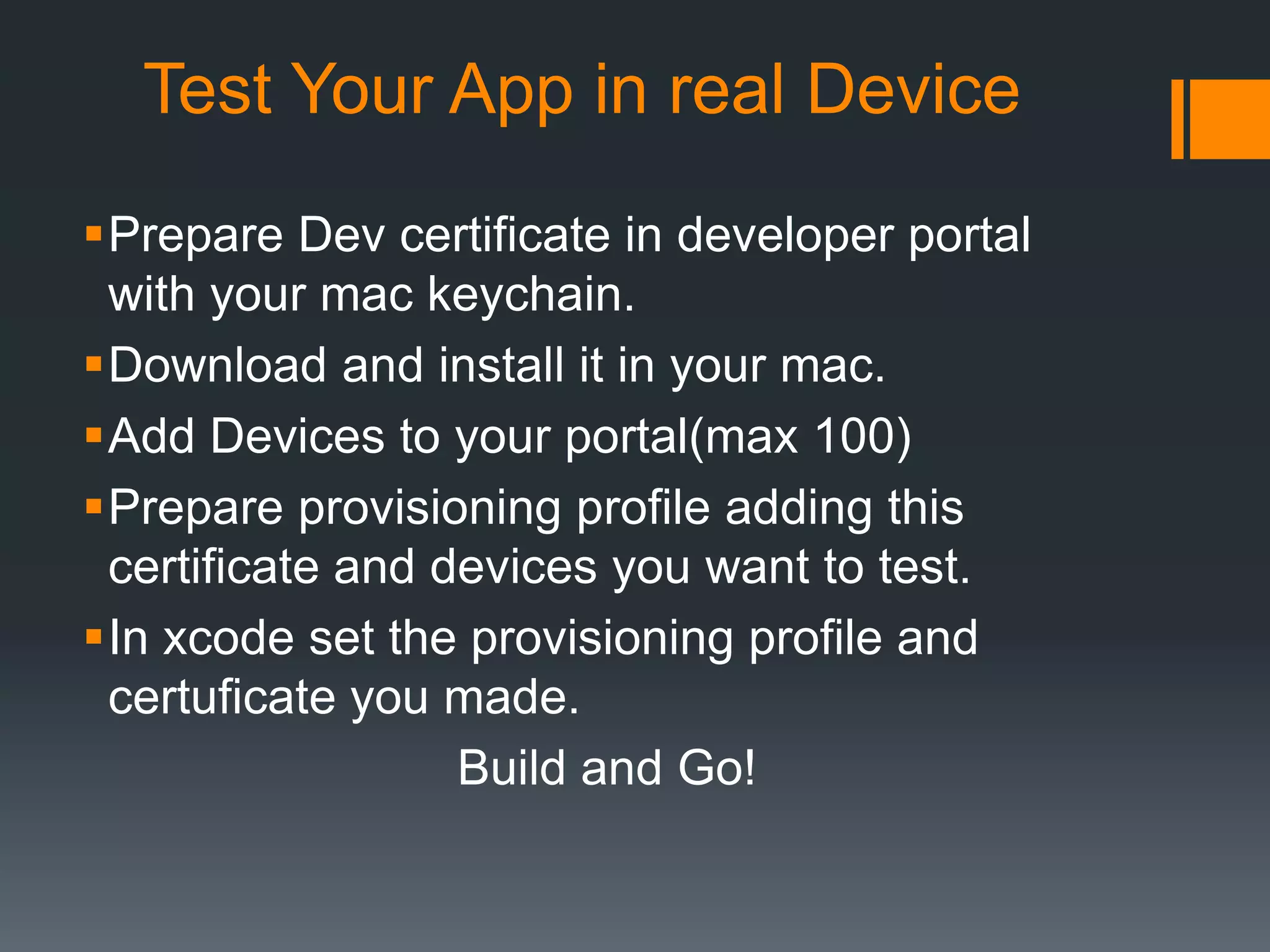 Test Your App in real Device 
Prepare Dev certificate in developer portal 
with your mac keychain. 
Download and install it in your mac. 
Add Devices to your portal(max 100) 
Prepare provisioning profile adding this 
certificate and devices you want to test. 
In xcode set the provisioning profile and 
certuficate you made. 
Build and Go! 
 