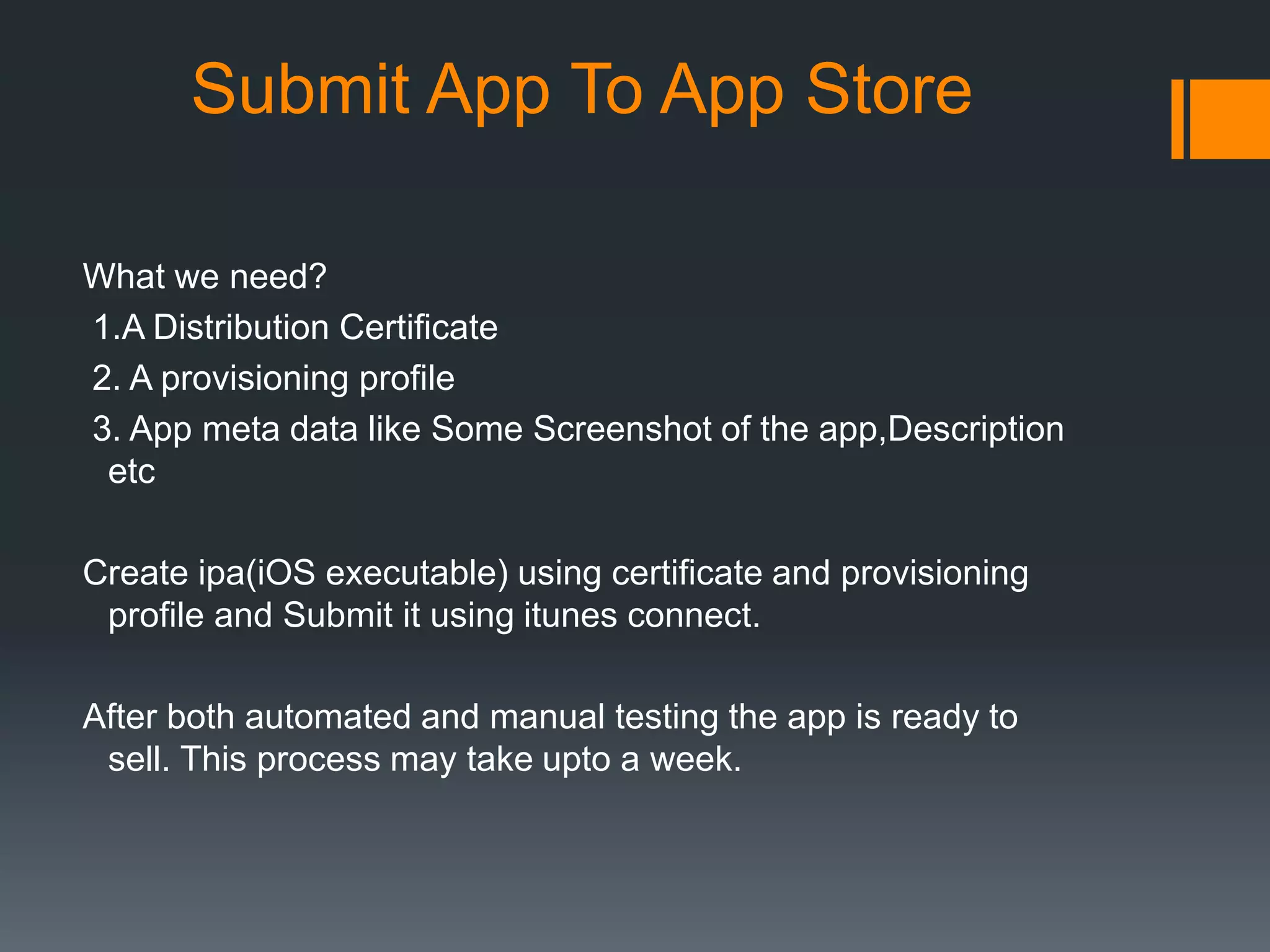 Submit App To App Store 
What we need? 
1.A Distribution Certificate 
2. A provisioning profile 
3. App meta data like Some Screenshot of the app,Description 
etc 
Create ipa(iOS executable) using certificate and provisioning 
profile and Submit it using itunes connect. 
After both automated and manual testing the app is ready to 
sell. This process may take upto a week. 
 