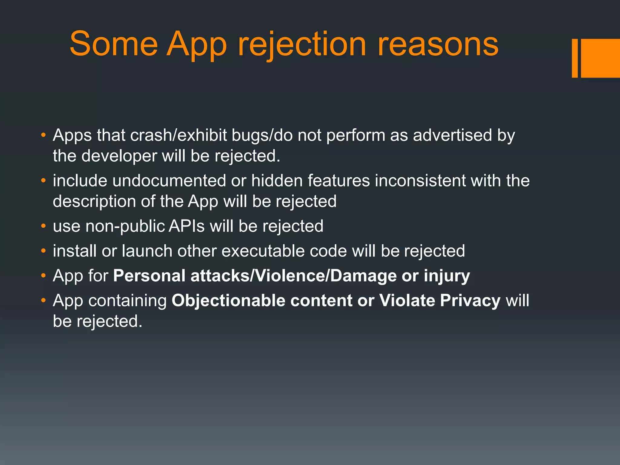 Some App rejection reasons 
• Apps that crash/exhibit bugs/do not perform as advertised by 
the developer will be rejected. 
• include undocumented or hidden features inconsistent with the 
description of the App will be rejected 
• use non-public APIs will be rejected 
• install or launch other executable code will be rejected 
• App for Personal attacks/Violence/Damage or injury 
• App containing Objectionable content or Violate Privacy will 
be rejected. 
 