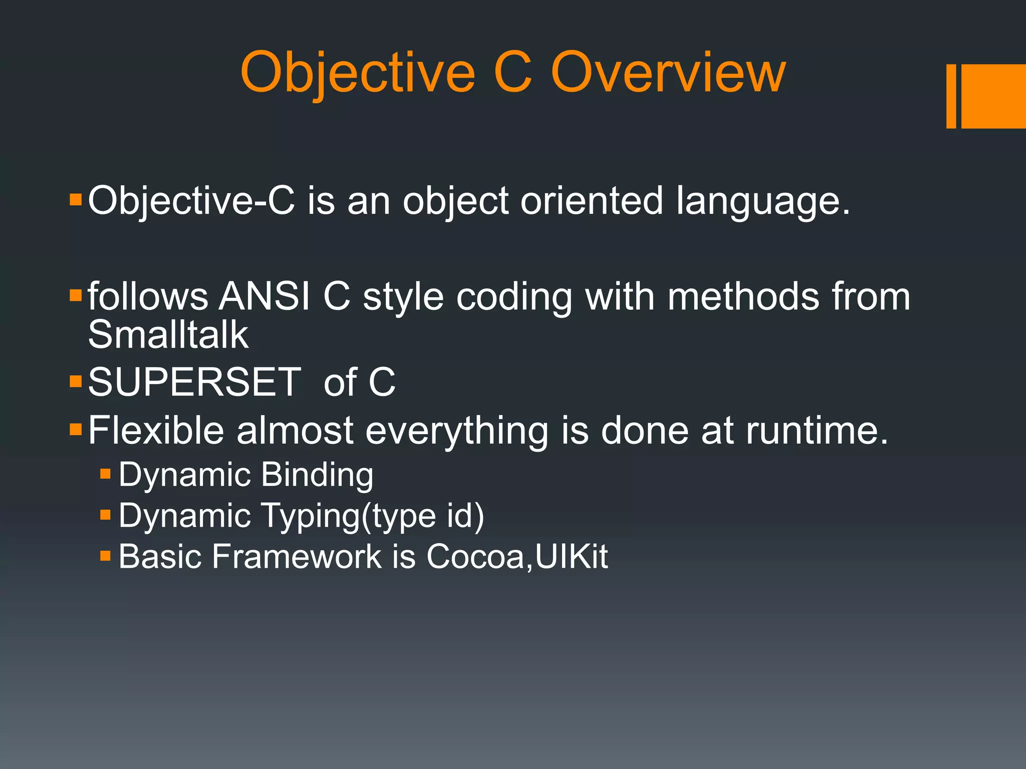 Objective C Overview 
Objective-C is an object oriented language. 
follows ANSI C style coding with methods from 
Smalltalk 
SUPERSET of C 
Flexible almost everything is done at runtime. 
Dynamic Binding 
Dynamic Typing(type id) 
Basic Framework is Cocoa,UIKit 
 