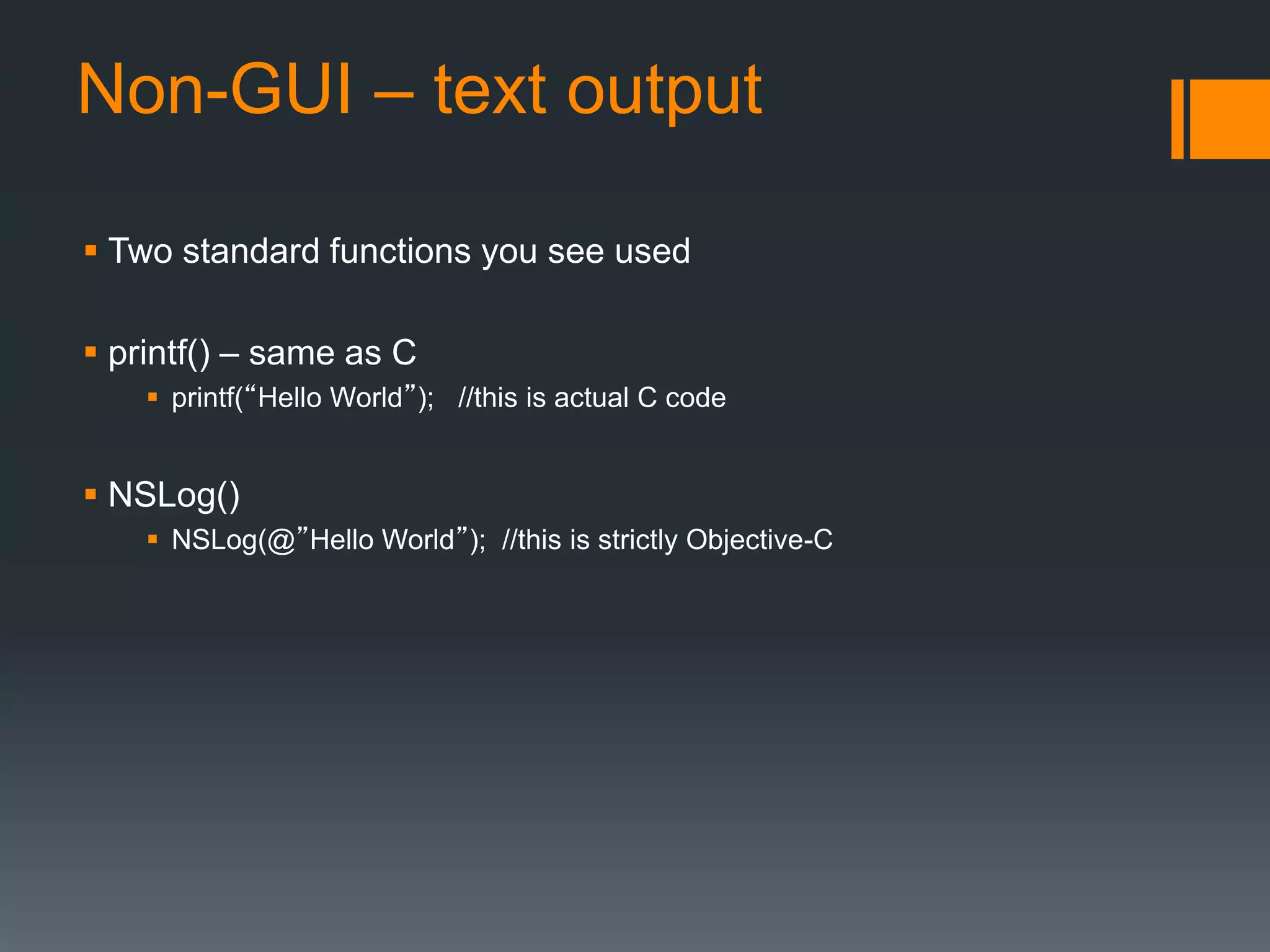 Non-GUI – text output 
 Two standard functions you see used 
 printf() – same as C 
 printf(“Hello World”); //this is actual C code 
 NSLog() 
 NSLog(@”Hello World”); //this is strictly Objective-C 
 