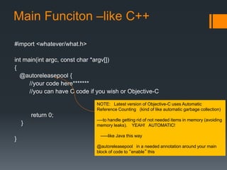Main Funciton –like C++ 
#import <whatever/what.h> 
int main(int argc, const char *argv[]) 
{ 
@autoreleasepool { 
//your code here******* 
//you can have C code if you wish or Objective-C 
return 0; 
} 
} 
NOTE: Latest version of Objective-C uses Automatic 
Reference Counting (kind of like automatic garbage collection) 
----to handle getting rid of not needed items in memory (avoiding 
memory leaks). YEAH! AUTOMATIC! 
-----like Java this way 
@autoreleasepool in a needed annotation around your main 
block of code to “enable” this 
 